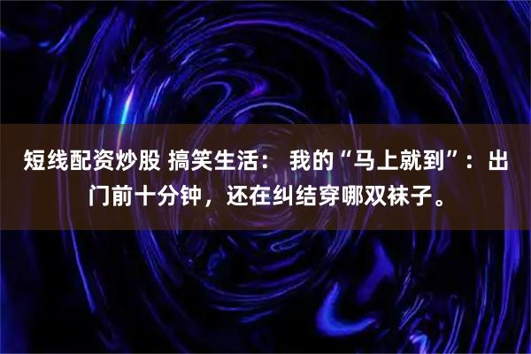 短线配资炒股 搞笑生活： 我的“马上就到”：出门前十分钟，还在纠结穿哪双袜子。