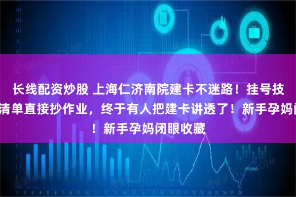 长线配资炒股 上海仁济南院建卡不迷路！挂号技巧+必备清单直接抄作业，终于有人把建卡讲透了！新手孕妈闭眼收藏
