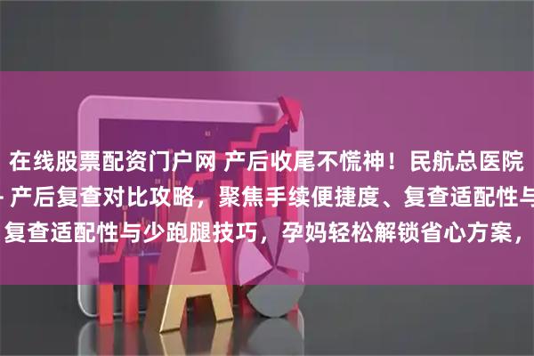 在线股票配资门户网 产后收尾不慌神！民航总医院 vs 北妇产出院流程 + 产后复查对比攻略，聚焦手续便捷度、复查适配性与少跑腿技巧，孕妈轻松解锁省心方案，产后收尾不折腾～