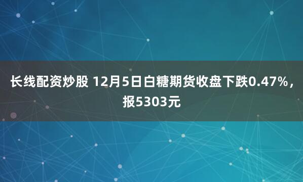 长线配资炒股 12月5日白糖期货收盘下跌0.47%，报5303元