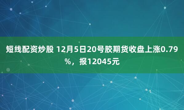 短线配资炒股 12月5日20号胶期货收盘上涨0.79%，报12045元