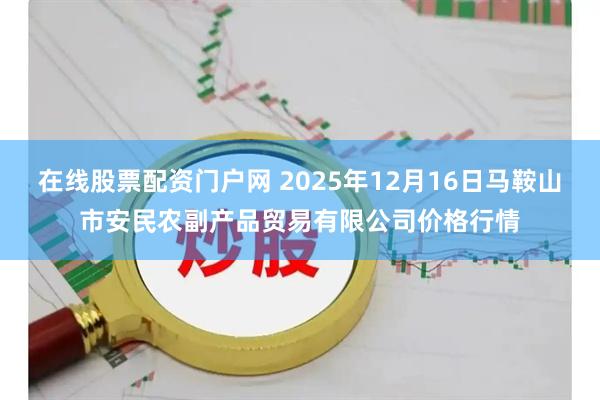 在线股票配资门户网 2025年12月16日马鞍山市安民农副产品贸易有限公司价格行情