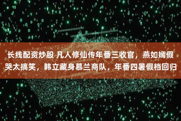 长线配资炒股 凡人修仙传年番三收官，燕如嫣假哭太搞笑，韩立藏身慕兰商队，年番四暑假档回归