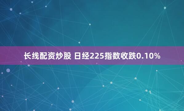 长线配资炒股 日经225指数收跌0.10%