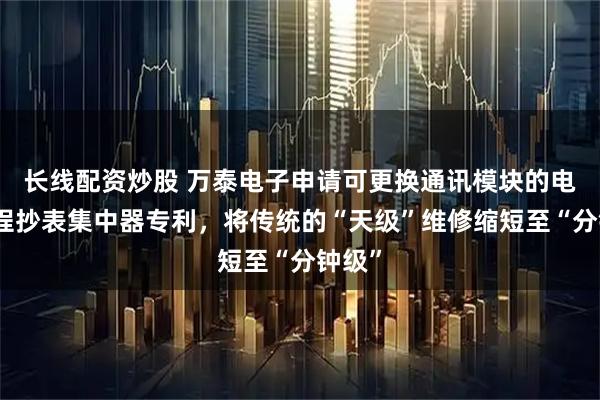 长线配资炒股 万泰电子申请可更换通讯模块的电网远程抄表集中器专利，将传统的“天级”维修缩短至“分钟级”