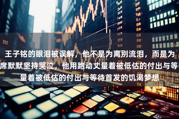 王子铭的眼泪被误解，他不是为离别流泪，而是为八年647次坐替补席默默坚持哭泣，他用跑动丈量着被低估的付出与等待首发的饥渴梦想