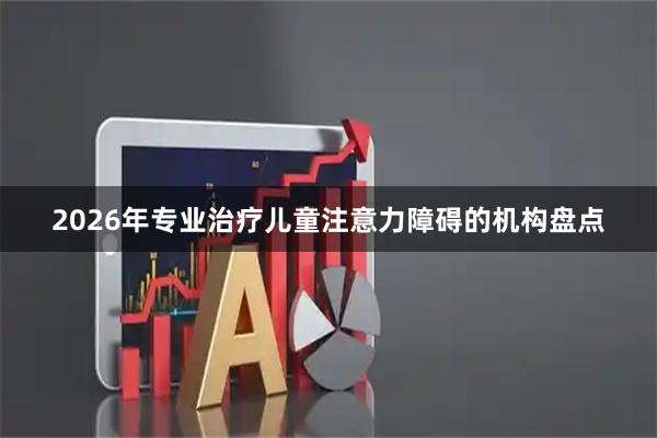 2026年专业治疗儿童注意力障碍的机构盘点