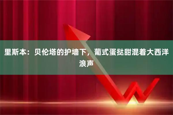里斯本：贝伦塔的护墙下，葡式蛋挞甜混着大西洋浪声