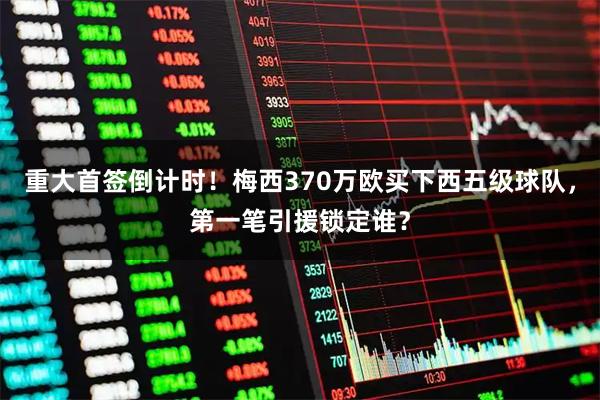 重大首签倒计时！梅西370万欧买下西五级球队，第一笔引援锁定谁？