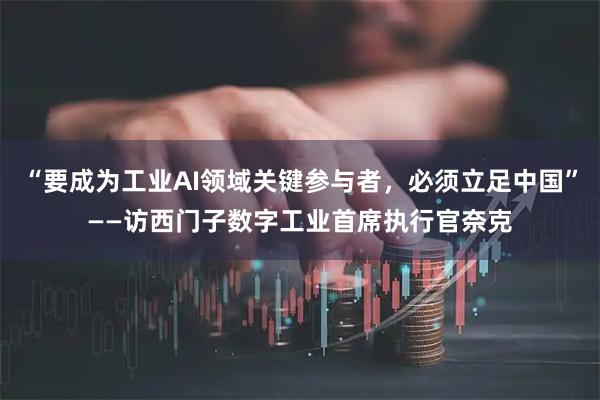 “要成为工业AI领域关键参与者，必须立足中国”——访西门子数字工业首席执行官奈克
