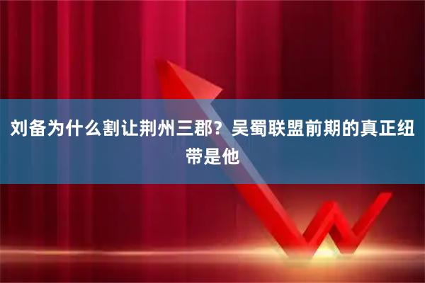 刘备为什么割让荆州三郡？吴蜀联盟前期的真正纽带是他