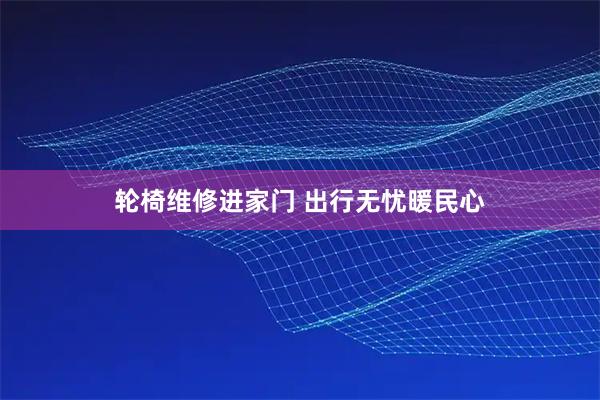 轮椅维修进家门 出行无忧暖民心