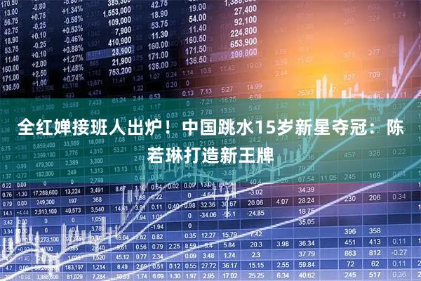 全红婵接班人出炉！中国跳水15岁新星夺冠：陈若琳打造新王牌
