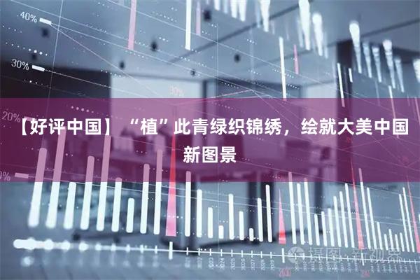 【好评中国】 “植”此青绿织锦绣，绘就大美中国新图景